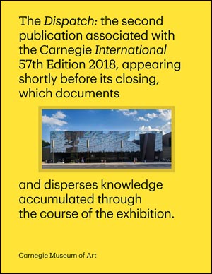 Dispatch: the second publication associated with Carnegie International, 57th Edition, 2018, appearing shortly before its closing, which documents and disperses knowledge accumulated through the course of the exhibition.