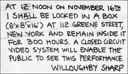 AT 12 NOON ON NOVEMBER 16TH I SHALL BE LOCKED IN A BOX (8' x 8' x 16') AT 112 GREENE STREET, NEW YORK AND REMAIN INSIDE IT FOR 300 HOURS. A CLOSED CIRCUT VIDEO SYSTEM WILL ENABLE THE PUBLIC TO SEE THIS PERFORMANCE